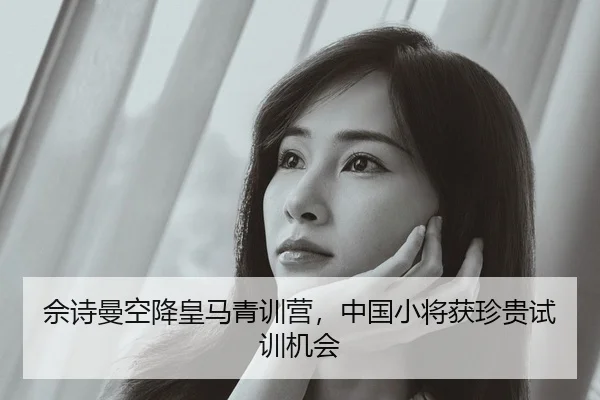 佘诗曼空降皇马青训营，中国小将获珍贵试训机会