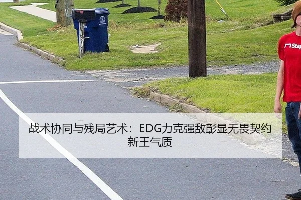战术协同与残局艺术：EDG力克强敌彰显无畏契约新王气质