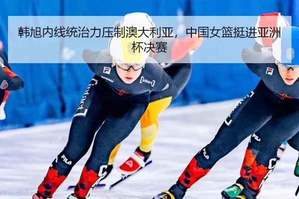 韩旭内线统治力压制澳大利亚，中国女篮挺进亚洲杯决赛