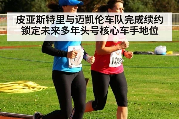 皮亚斯特里与迈凯伦车队完成续约锁定未来多年头号核心车手地位