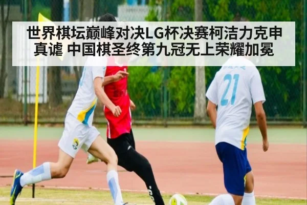 世界棋坛巅峰对决LG杯决赛柯洁力克申真谑 中国棋圣终第九冠无上荣耀加冕