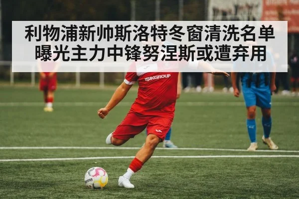 利物浦新帅斯洛特冬窗清洗名单曝光主力中锋努涅斯或遭弃用
