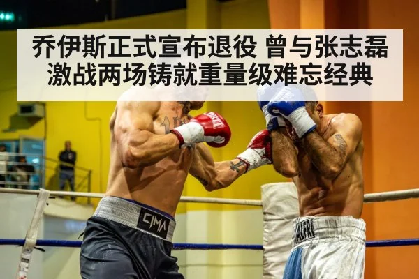 乔伊斯正式宣布退役 曾与张志磊激战两场铸就重量级难忘经典