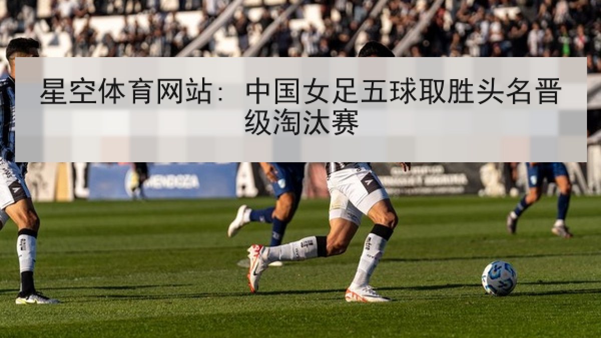 星空体育网站: 中国女足五球取胜头名晋级淘汰赛 星空体育网站: 中国女足五球取胜头名晋级淘汰赛